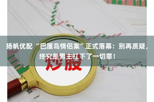 扬帆优配 “巴厘岛情侣案”正式落幕：别再质疑，终究是男主扛下了一切罪！
