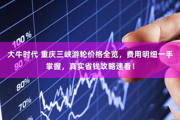 大牛时代 重庆三峡游轮价格全览，费用明细一手掌握，真实省钱攻略速看！