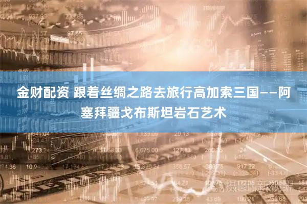 金财配资 跟着丝绸之路去旅行高加索三国——阿塞拜疆戈布斯坦岩石艺术