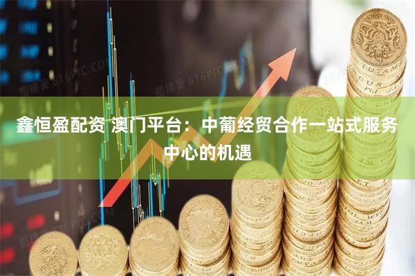 鑫恒盈配资 澳门平台：中葡经贸合作一站式服务中心的机遇