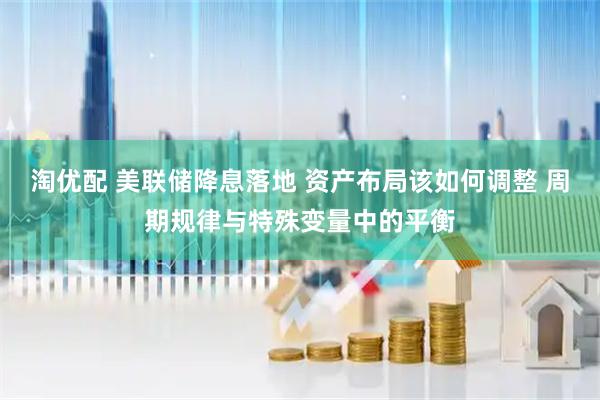淘优配 美联储降息落地 资产布局该如何调整 周期规律与特殊变量中的平衡
