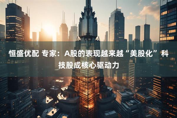 恒盛优配 专家：A股的表现越来越“美股化” 科技股成核心驱动力