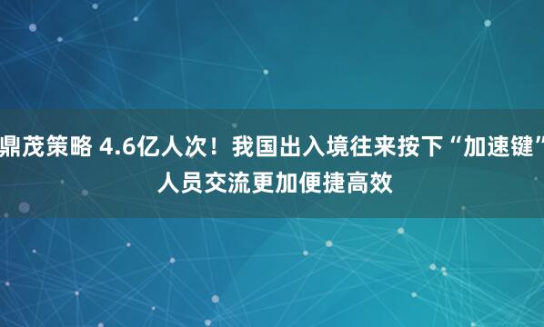 鼎茂策略 4.6亿人次！我国出入境往来按下“加速键” 人员交流更加便捷高效