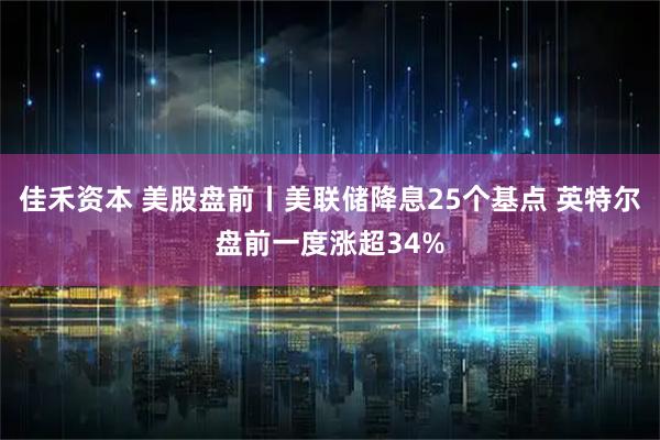 佳禾资本 美股盘前丨美联储降息25个基点 英特尔盘前一度涨超34%