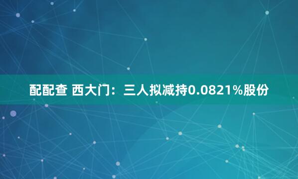 配配查 西大门：三人拟减持0.0821%股份