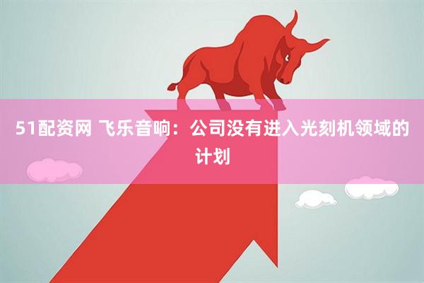 51配资网 飞乐音响：公司没有进入光刻机领域的计划