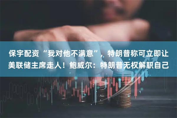保宇配资 “我对他不满意”，特朗普称可立即让美联储主席走人！鲍威尔：特朗普无权解职自己