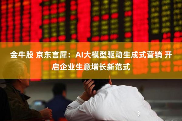 金牛股 京东言犀：AI大模型驱动生成式营销 开启企业生意增长新范式