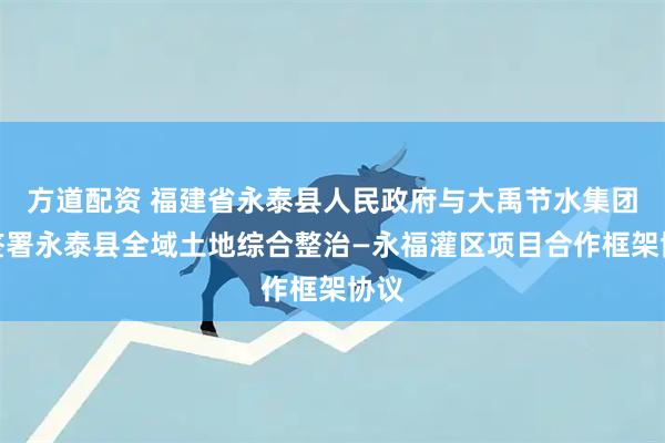 方道配资 福建省永泰县人民政府与大禹节水集团等签署永泰县全域土地综合整治—永福灌区项目合作框架协议