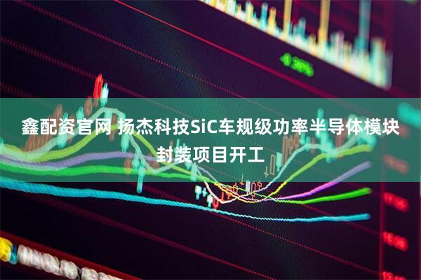 鑫配资官网 扬杰科技SiC车规级功率半导体模块封装项目开工
