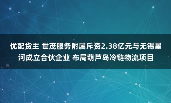 优配货主 世茂服务附属斥资2.38亿元与无锡星河成立合伙企业 布局葫芦岛冷链物流项目