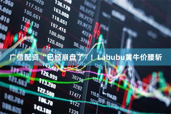广信配资 “已经崩盘了”！Labubu黄牛价腰斩