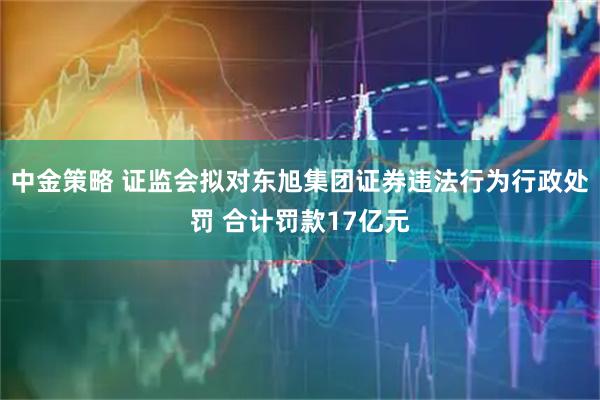 中金策略 证监会拟对东旭集团证券违法行为行政处罚 合计罚款17亿元
