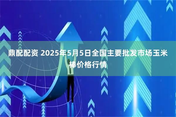 鼎配配资 2025年5月5日全国主要批发市场玉米棒价格行情