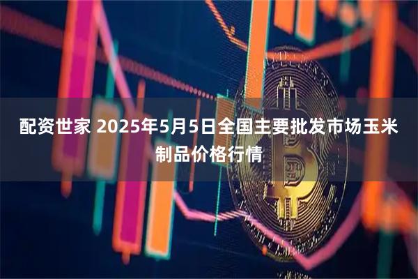 配资世家 2025年5月5日全国主要批发市场玉米制品价格行情