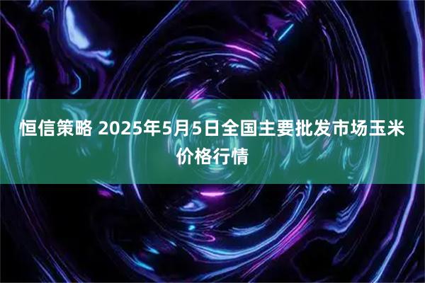 恒信策略 2025年5月5日全国主要批发市场玉米价格行情