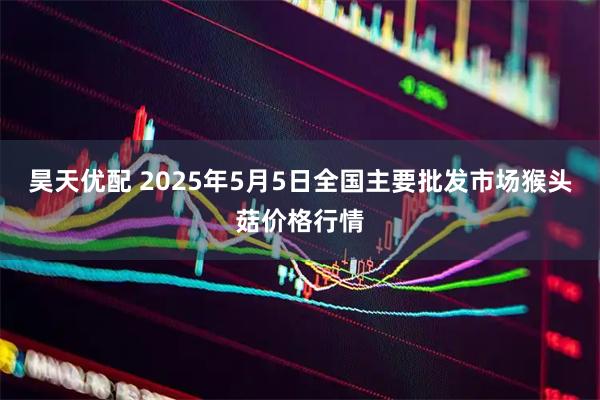 昊天优配 2025年5月5日全国主要批发市场猴头菇价格行情