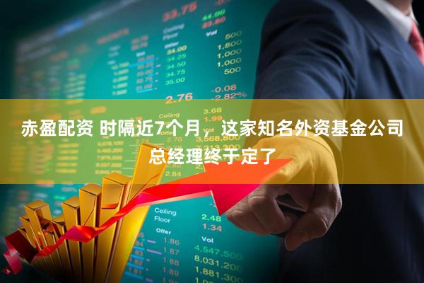 赤盈配资 时隔近7个月，这家知名外资基金公司总经理终于定了