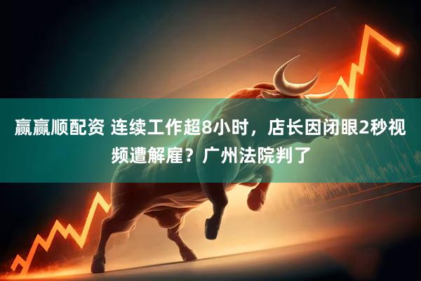 赢赢顺配资 连续工作超8小时，店长因闭眼2秒视频遭解雇？广州法院判了