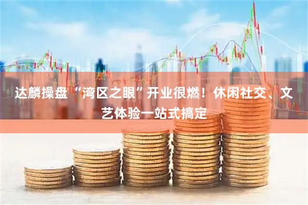 达麟操盘 “湾区之眼”开业很燃！休闲社交、文艺体验一站式搞定