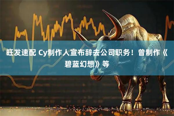 旺发速配 Cy制作人宣布辞去公司职务！曾制作《碧蓝幻想》等