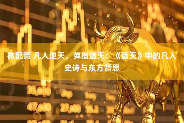 微配资 凡人逆天，弹指遮天：《遮天》中的凡人史诗与东方哲思