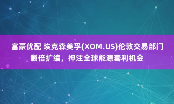 富豪优配 埃克森美孚(XOM.US)伦敦交易部门翻倍扩编，押注全球能源套利机会