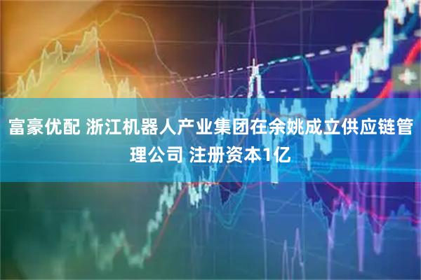 富豪优配 浙江机器人产业集团在余姚成立供应链管理公司 注册资本1亿