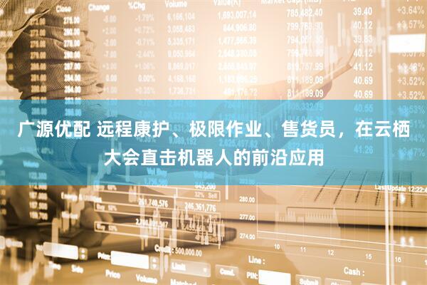 广源优配 远程康护、极限作业、售货员，在云栖大会直击机器人的前沿应用