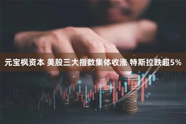 元宝枫资本 美股三大指数集体收涨 特斯拉跌超5%