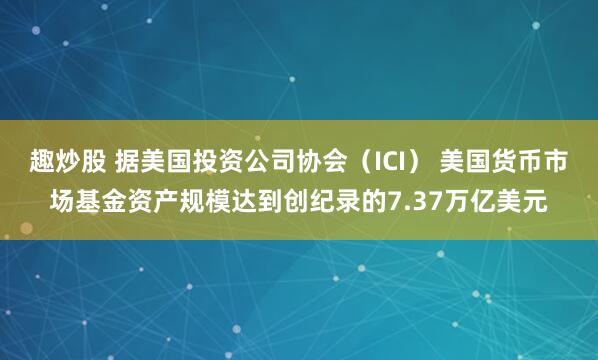 趣炒股 据美国投资公司协会（ICI） 美国货币市场基金资产规模达到创纪录的7.37万亿美元