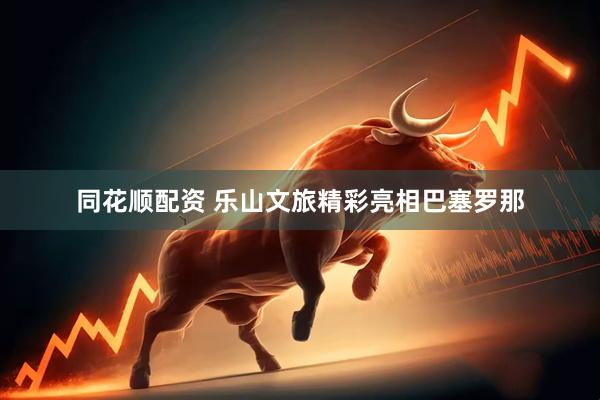 同花顺配资 乐山文旅精彩亮相巴塞罗那