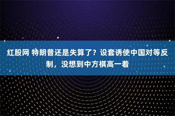 红股网 特朗普还是失算了？设套诱使中国对等反制，没想到中方棋高一着