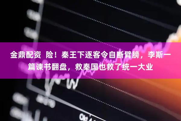 金鼎配资  险！秦王下逐客令自断臂膀，李斯一篇谏书翻盘，救秦国也救了统一大业