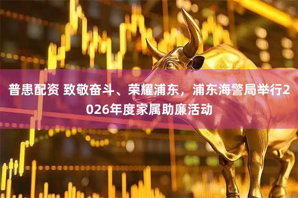 普患配资 致敬奋斗、荣耀浦东，浦东海警局举行2026年度家属助廉活动