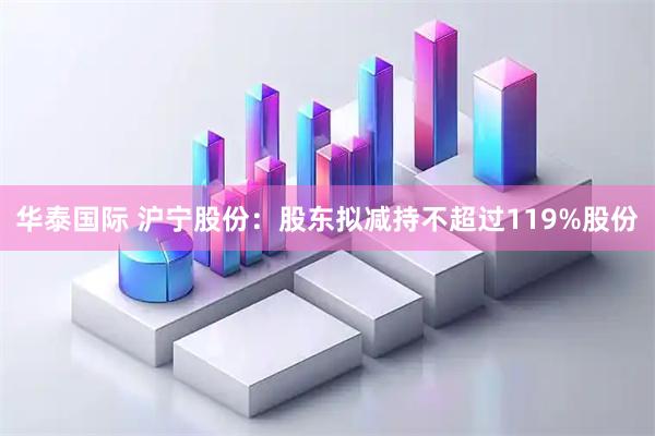 华泰国际 沪宁股份：股东拟减持不超过119%股份