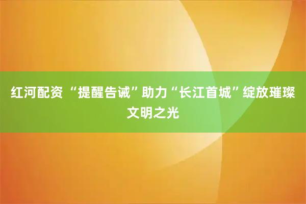 红河配资 “提醒告诫”助力“长江首城”绽放璀璨文明之光