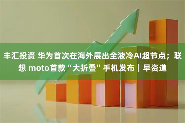 丰汇投资 华为首次在海外展出全液冷AI超节点;联想 moto首款“大折叠”手机发布|早资道