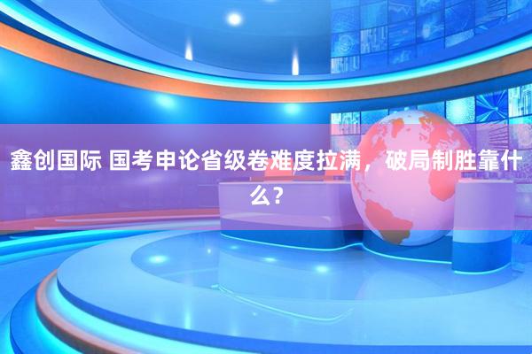 鑫创国际 国考申论省级卷难度拉满，破局制胜靠什么？