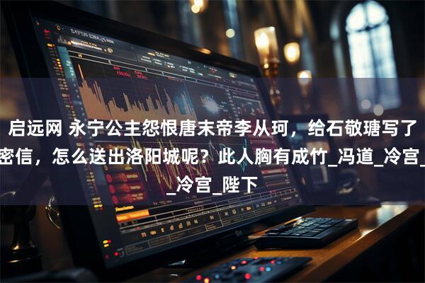 启远网 永宁公主怨恨唐末帝李从珂,给石敬瑭写了一封密信,怎么送出洛阳城呢?此人胸有成竹_冯道_冷宫_陛下