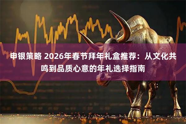 申银策略 2026年春节拜年礼盒推荐：从文化共鸣到品质心意的年礼选择指南
