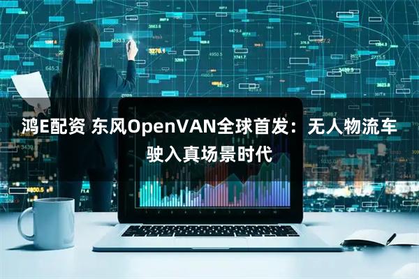鸿E配资 东风OpenVAN全球首发：无人物流车驶入真场景时代