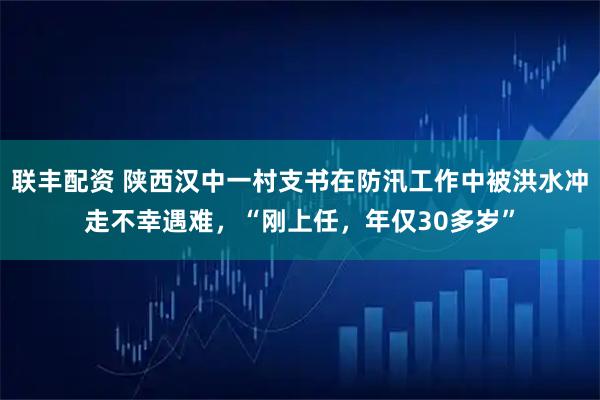 联丰配资 陕西汉中一村支书在防汛工作中被洪水冲走不幸遇难，“刚上任，年仅30多岁”