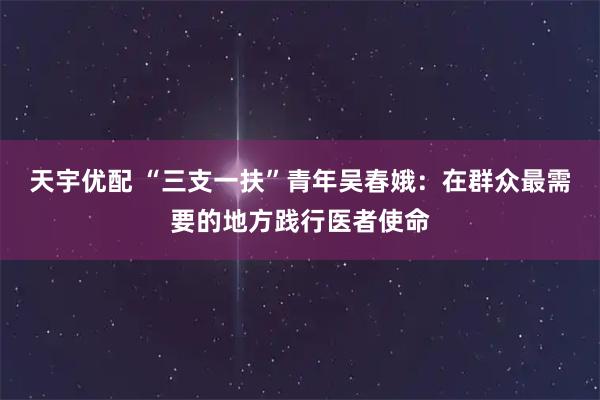天宇优配 “三支一扶”青年吴春娥：在群众最需要的地方践行医者使命