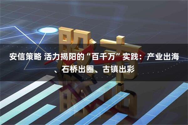 安信策略 活力揭阳的“百千万”实践：产业出海、石桥出圈、古镇出彩